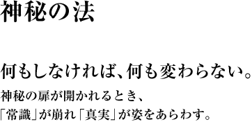 何もしなければ、何も変わらない。神秘の扉が開かれるとき、｢常識｣が崩れ「真実」が姿をあらわす。