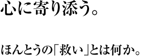 心に寄り添う。 ほんとうの｢救い｣とは何か。