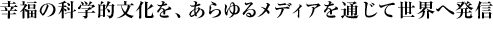 幸福の科学的文化を、あらゆるメディアを通じて世界へ発信