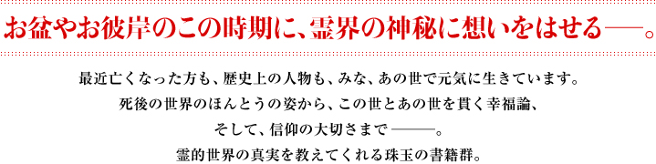 お盆やお彼岸のこの時期に、霊界の神秘に想いをはせる―。　最近亡くなった方も、歴史上の人物も、みな、あの世で元気に生きています。死後の世界のほんとうの姿から、この世とあの世を貫く幸福論、そして、信仰の大切さまで―。霊的世界の真実を教えてくれる珠玉の書籍群。