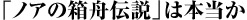 ノアの箱舟伝説は本当か