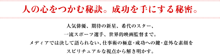 人の心をつかむ秘訣。成功を手にする秘密。 人気俳優、期待の新星、希代のスター、一流スポーツ選手、世界的映画監督まで。メディアでは決して語られない仕事術の極意・成功への鍵・意外な素顔をスピリチュアルな視点から解き明かす。