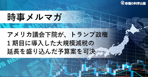 【時事メルマガ】アメリカ議会下院が、トランプ政権1期目に導入した大規模減税の延長を盛り込んだ予算案を可決 
