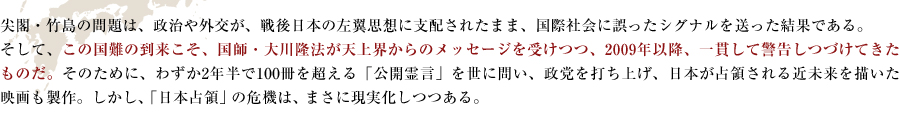 「尖閣・竹島の問題は、政治や外交が、戦後日本の左翼思想に支配されたまま、国際社会に誤ったシグナルを送った結果である。
そして、この国難の到来こそ、国師・大川隆法が天上界からのメッセージを受けつつ、2009年以降、一貫して警告しつづけてきたものだ。そのために、わずか2年半で100冊を超える「公開霊言」を世に問い、政党を打ち上げ、日本が占領される近未来を描いた映画も製作。しかし、「日本占領」の危機は、まさに現実化しつつある。