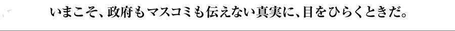 いまこそ、政府もマスコミも伝えない真実に、目をひらくときだ。