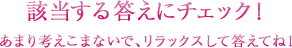 該当する答えにチェック！あまり考えこまないで、リラックスして答えてね！