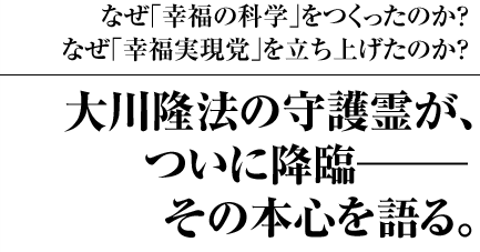 なぜ｢幸福の科学｣をつくったのか？なぜ｢幸福実現党｣を立ち上げたのか？ 大川隆法の守護霊が、ついに降臨―その本心を語る。