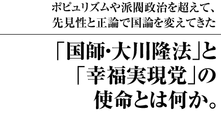 ポピュリズムや派閥政治を超えて、先見性と正論で国論を変えてきた ｢国師・大川隆法｣と｢幸福実現党｣の使命とは何か。