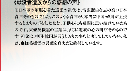 《戦没者遺族からの感想の声》旧日本軍の軍服を着た遺影の祖父は、清廉潔白な志の高い日本青年そのものでした。このような青年が、本当に中国・韓国が主張するとおりの事をしたなど、子供心にも疑問に思い続けていたものです。東條英機霊の言葉は、まさに遺族の心の叫びそのものです。祖父は、中国・韓国が言うとおりの事など決してしていない、私は、東條英機霊の言葉を真実だと確信しています。