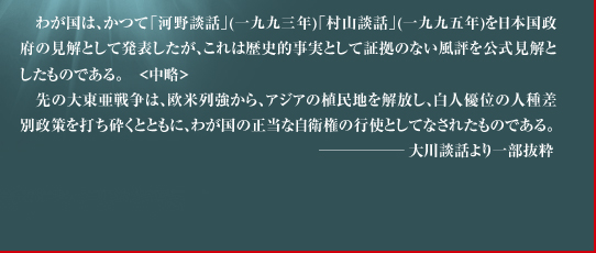 　わが国は、かつて「河野談話」(一九九三年)「村山談話」(一九九五年)を日本国政府の見解として発表したが、これは歴史的事実として証拠のない風評を公式見解としたものである。　<中略>　先の大東亜戦争は、欧米列強から、アジアの植民地を解放し、白人優位の人種差別政策を打ち砕くとともに、わが国の正当な自衛権の行使としてなされたものである。　　　−大川談話より一部抜粋