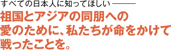 すべての日本人に知ってほしい―― 祖国とアジアの同朋への愛のために、私たちが命をかけて戦ったことを。