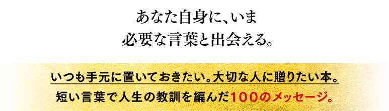 あなた自身に、いま必要な言葉と出会える。 いつも手元に置いておきたい。大切な人に贈りたい本。短い言葉で人生の教訓を編んだ１００のメッセージ。