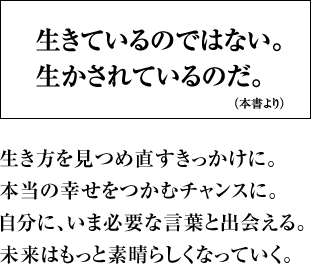 生きているのではない。生かされているのだ。 生き方を見つめ直すきっかけに。本当の幸せをつかむチャンスに。自分に、いま必要な言葉と出会える。未来はもっと素晴らしくなっていく。