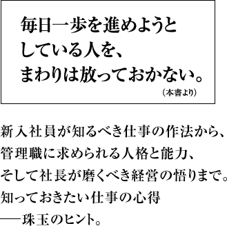 毎日一歩を進めようとしている人を、まわりは放っておかない。 新入社員が知るべき仕事の作法から、管理職に求められる人格と能力、そして社長が磨くべき経営の悟りまで。知っておきたい仕事の心得―珠玉のヒント。
