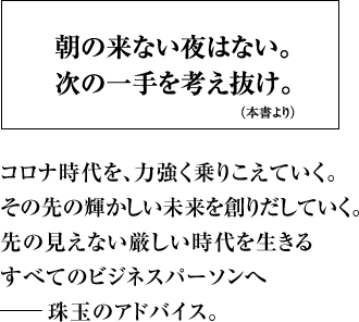 朝の来ない夜はない。次の一手を考え抜け。（本書より）コロナ時代を、力強く乗りこえていく。 その先の輝かしい未来を創りだしていく。先の見えない厳しい時代を生きるすべてのビジネスパーソンへ――珠玉のアドバイス。