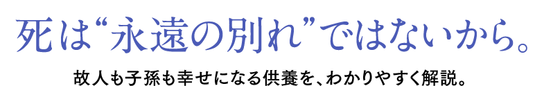 死は“永遠の別れ”ではないから。故人も子孫も幸せになる供養を、わかりやすく解説。
        