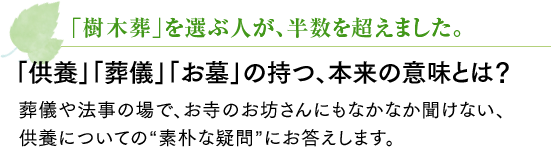 樹木葬」を選ぶ人が、半数を超えました。「供養」「葬儀」「お墓」の持つ、本来の意味とは？葬儀や法事の場で、お寺のお坊さんにもなかなか聞けない、供養についての“素朴な疑問”にお答えします。