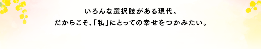 いろんな選択肢がある現代。だからこそ、「私」にとっての幸せをつかみたい。