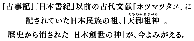 『古事記』『日本書紀』以前の古代文献『ホツマツタヱ』に記されていた日本民族の祖、「天御祖神(あめのみおやがみ)」。歴史から消された「日本創世の神」が、今よみがえる。