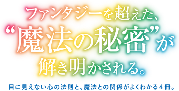 ファンタジーを超えた、“魔法の秘密”が解き明かされる。目に見えない心の法則と、魔法との関係がよくわかる４冊。