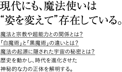 現代にも、魔法使いは“姿を変えて”存在している。魔法と宗教や超能力との関係とは？｢白魔術｣と｢黒魔術｣の違いとは？魔法の起源に隠された宇宙の秘密とは？歴史を動かし、時代を進化させた神秘的な力の正体を解明する。