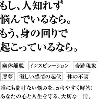 もし、人知れず悩んでいるなら。もう、身の回りで起こっているなら。 幽体離脱　インスピレーション　奇跡現象 悪夢　激しい感情の起伏　体の不調 誰にも聞けない悩みを、かりやすく解答！あなたの心と人生を守る、大切な一冊。
