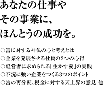 あなたの仕事やその事業に、ほんとうの成功を。 〇富に対する神仏の心と考えとは〇企業を発展させる社員の２つの心得〇経営者に求められる｢生かす愛｣の実践〇不況に強い企業をつくる３つのポイント〇富の再分配、税金に対する天上界の意見 他