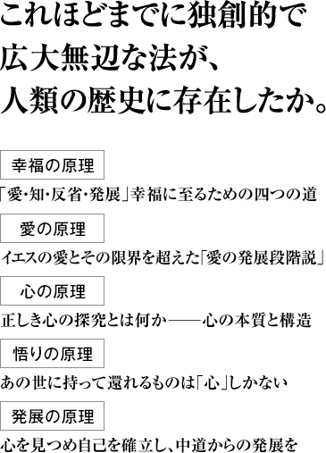 これほどまでに独創的で広大無辺な法が、人類の歴史に存在したか。 幸福の原理  ｢愛・知・反省・発展｣幸福に至るための四つの道 愛の原理 イエスの愛とその限界を超えた｢愛の発展段階説｣ 心の原理 正しき心の探究とは何か――心の本質と構造 悟りの原理 あの世に持って還れるものは｢心｣しかない 発展の原理 心を見つめ自己を確立し、中道からの発展を