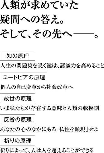 人類が求めていた疑問への答え。そして、その先へ――。 知の原理 人生の問題集を説く鍵は、認識力を高めること ユートピアの原理 個人の自己変革から社会改革へ 救世の原理 いま私たちが存在する意味と人類の転換期 反省の原理 あなたの心のなかにある｢仏性を顕現｣せよ 祈りの原理 祈りによって、人は人を超えることができる