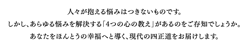 人々が抱える悩みはつきないものです。しかし、あらゆる悩みを解決する「4つの心の教え」があるのをご存知でしょうか。あなたをほんとうの幸福へと導く、現代の四正道をお届けします。