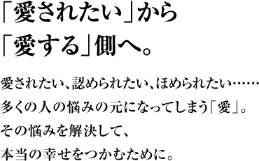 「愛されたい」から「愛する」側へ。愛されたい、認められたい、ほめられたい……多くの人の悩みの元になってしまう「愛」。その悩みを解決して、本当の幸せをつかむために。