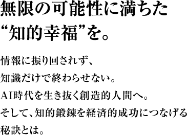 無限の可能性に満ちた“知的幸福”を。情報に振り回されず、知識だけで終わらせない。ＡＩ時代を生き抜く創造的人間へ。そして、知的鍛錬を経済的成功につなげる秘訣とは。