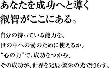 あなたを成功へと導く叡智がここにある。自分の持っている能力を、世の中への愛のために使えるか。“心の力”で、成功をつかむ。その成功が、世界を発展・繁栄の光で照らす。