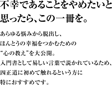 不幸であることをやめたいと思ったら、この一冊を。あらゆる悩みから脱出し、ほんとうの幸福をつかむための“心の教え”を大公開。入門書として易しい言葉で説かれているため、四正道に初めて触れるという方に特におすすめです。