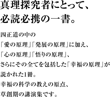 真理探究者にとって、必読必携の一書。四正道の中の「愛の原理」「発展の原理」に加え、「心の原理」「悟りの原理」、さらにその全てを包括した「幸福の原理」が説かれた1冊。幸福の科学の教えの原点、草創期の講演集です。