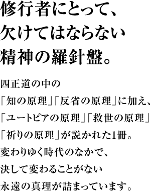 修行者にとって、欠けてはならない精神の羅針盤。四正道の中の「知の原理」「反省の原理」に加え、「ユートピアの原理」「救世の原理」「祈りの原理」が説かれた1冊。変わりゆく時代のなかで、決して変わる事がない永遠の真理が詰まっています。