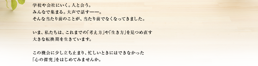 学校や会社にいく。人と会う。みんなで集まる。大声で話す――。そんな当たり前のことが、当たり前でなくなってきました。いま、私たちは、これまでの｢考え方｣や｢生き方｣を見つめ直す大きな転換期を生きています。この機会に少し立ち止まり、忙しいときにはできなかった｢心の探究｣をはじめてみませんか。