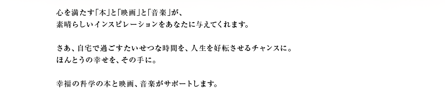 心を満たす｢本｣と｢映画｣と｢音楽｣が、素晴らしいインスピレーションをあなたに与えてくれます。さあ、自宅で過ごすたいせつな時間を、人生を好転させるチャンスに。ほんとうの幸せを、その手に。幸福の科学の本と映画、音楽がサポートします。