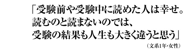 「受験前や受験中に読めた人は幸せ。読むのと読まないのでは、受験の結果も人生も大きく違うと思う」 （文系1年・女性）