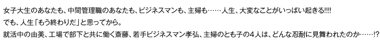 女子大生のあなたも、中間管理職のあなたも、ビジネスマンも、主婦も……人生、大変なことがいっぱい起きる!!!!　でも、人生「もう終わりだ」と思ってから。就活中の由美、工場で部下と共に働く斎藤、若手ビジネスマン孝弘、主婦のとも子の4人は、どんな忍耐に見舞われたのか……!? 