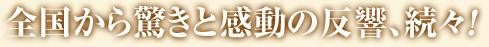 全国から驚きと感動の反響、続々！