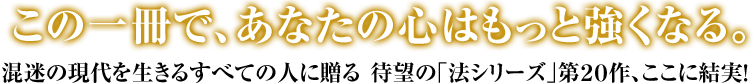 あなたの心は、もっと強くなる。 混迷の現代を生きるすべての人に贈る 待望の｢法シリーズ｣第２０作、ここに結実！