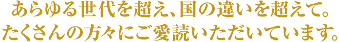 あらゆる世代を超え、国の違いを超えて。たくさんの方々にご愛読いただいています。