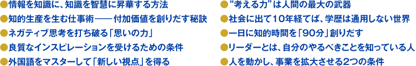 ●情報を知識に、知識を智慧に昇華する方法●知的生産を生む仕事術―付加価値を創りだす秘訣●ネガティブ思考を打ち破る「思いの力」●良質なインスピレーションを受けるための条件●外国語をマスターして「新しい視点」を得る●