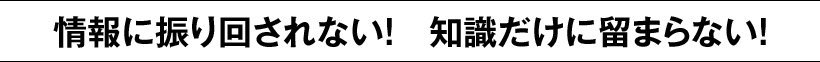 情報に振り回されない!　知識だけに留まらない!