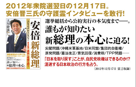 2012年衆院選翌日の12月17日。安倍晋三氏の守護霊インタビューを敢行!選挙総括から公約実行の本気度まで――。誰もが知りたい新総理の本心に迫る!尖閣問題/沖縄米軍基地/日米同盟/集団的自衛権/原発問題/憲法改正/景気回復/消費税/TPP問題……「日本を取り戻す」ことが、自民党政権はできるのか!?混迷する日本政治の行方を占う。