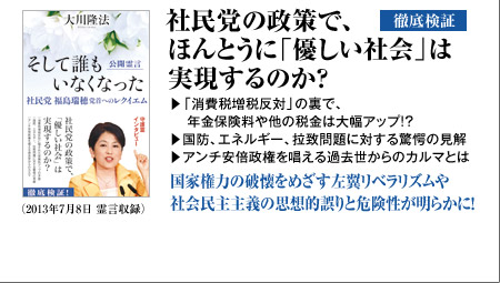 徹底検証 社民党の政策で、ほんとうに「優しい社会」は実現するのか?▽「消費税増税反対」の裏で、年金保険料や他の税金は大幅アップ!?▽国防、エネルギー、拉致問題に対する驚愕の見解▽アンチ安倍政権を唱える過去世からのカルマとは国家権力の破懐をめざす左翼リベラリズムや社会民主主義の思想的誤りと危険性が明らかに!