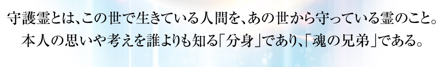 守護霊とは、この世で生きている人間を、あの世から守っている霊のこと。本人の思いや考えを誰よりも知る｢分身｣であり、｢魂の兄弟｣である。