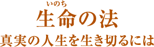 生命(いのち)の法 真実の人生を生き切るには