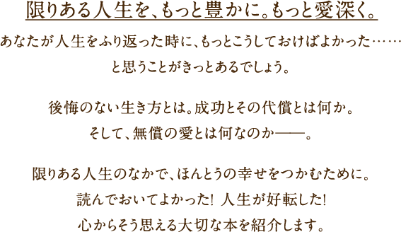 限りある人生を、もっと豊かに。もっと愛深く。あなたが人生をふり返った時に、もっとこうしておけばよかった……と思うことがきっとあるでしょう。後悔のない生き方とは。成功とその代償とは何か。そして、無償の愛とは何なのか――。限りある人生のなかで、ほんとうの幸せをつかむために。読んでおいてよかった！ 人生が好転した！ 心から思える大切な本を紹介します。